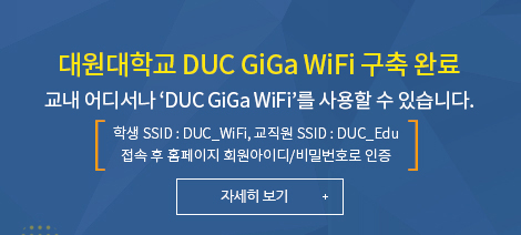 대원대학교 DUC GiGa WiFi 구축 완료, 교내 어디서나 ‘DUC GiGa WiFi’를 사용할 수 있습니다. 학생 SSID : DUC_WiFi, 교직원 SSID : DUC_Edu 접속 후 홈페이지 회원아이디/비밀번호로 인증